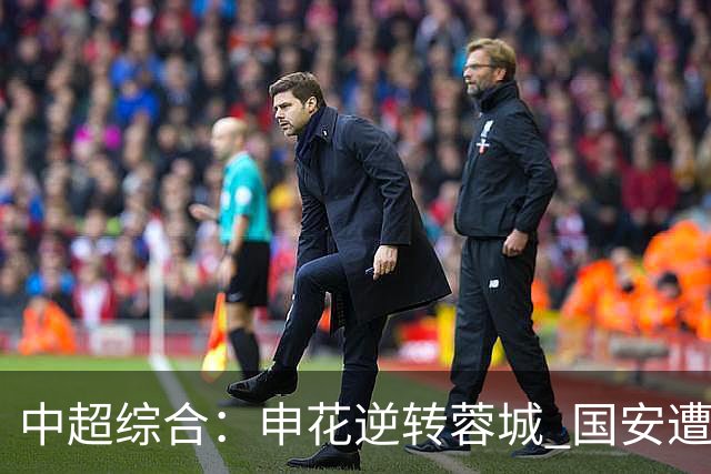 中超综合：申花逆转蓉城 国安遭“绝平”